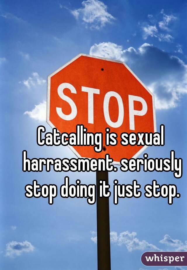 Catcalling is sexual harrassment. seriously stop doing it just stop.