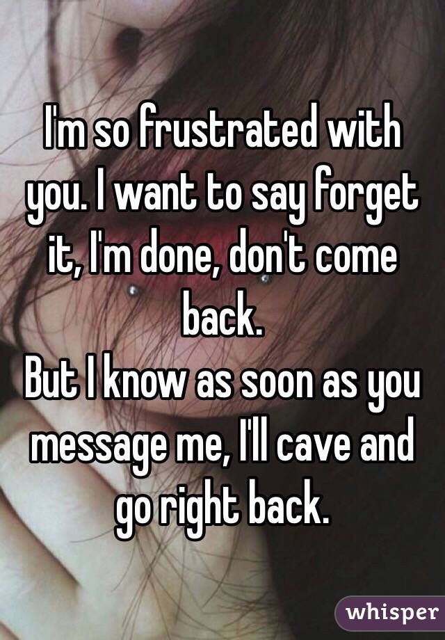I'm so frustrated with you. I want to say forget it, I'm done, don't come back. 
But I know as soon as you message me, I'll cave and go right back. 