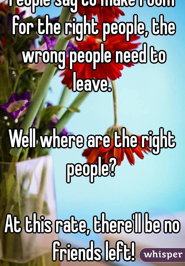 People say to make room for the right people, the wrong people need to leave. 

Well where are the right people? 

At this rate, there'll be no friends left!
