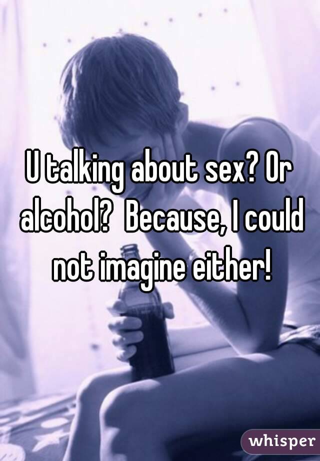 U talking about sex? Or alcohol?  Because, I could not imagine either!