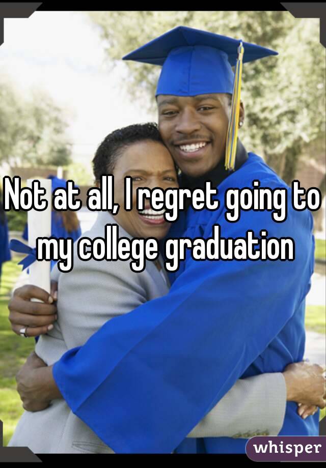 Not at all, I regret going to my college graduation