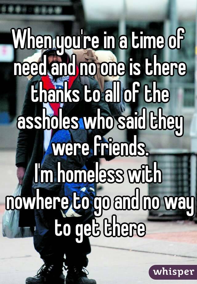 When you're in a time of need and no one is there thanks to all of the assholes who said they were friends.
I'm homeless with nowhere to go and no way to get there