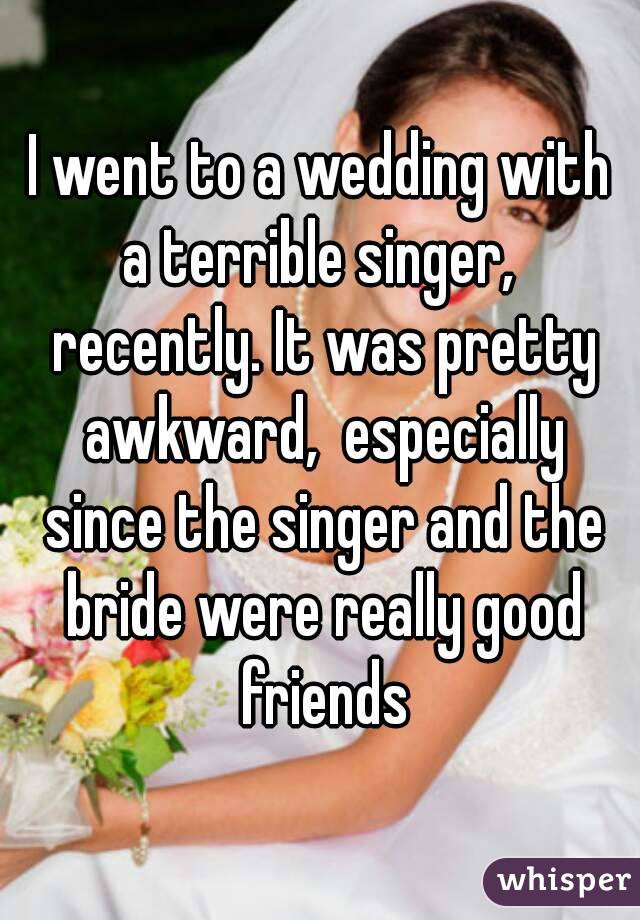 I went to a wedding with a terrible singer,  recently. It was pretty awkward,  especially since the singer and the bride were really good friends