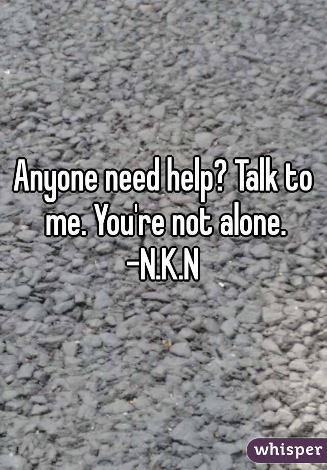 Anyone need help? Talk to me. You're not alone.
-N.K.N