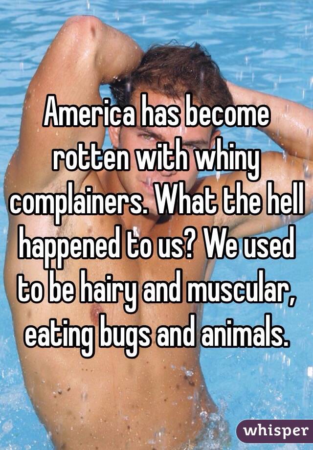 America has become rotten with whiny complainers. What the hell happened to us? We used to be hairy and muscular, eating bugs and animals. 
