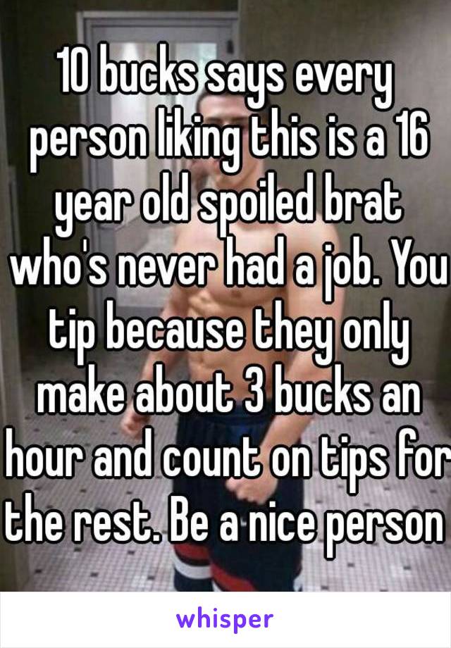 10 bucks says every person liking this is a 16 year old spoiled brat who's never had a job. You tip because they only make about 3 bucks an hour and count on tips for the rest. Be a nice person 