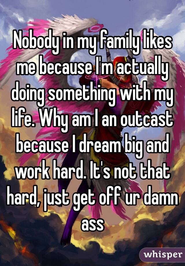 Nobody in my family likes me because I'm actually doing something with my life. Why am I an outcast because I dream big and work hard. It's not that hard, just get off ur damn ass