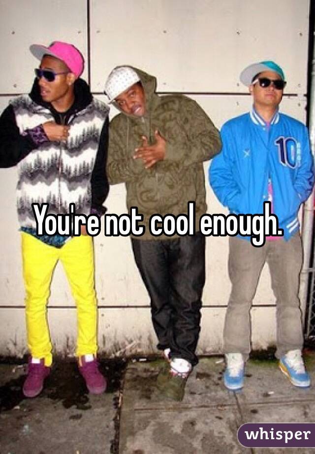 You're not cool enough.
