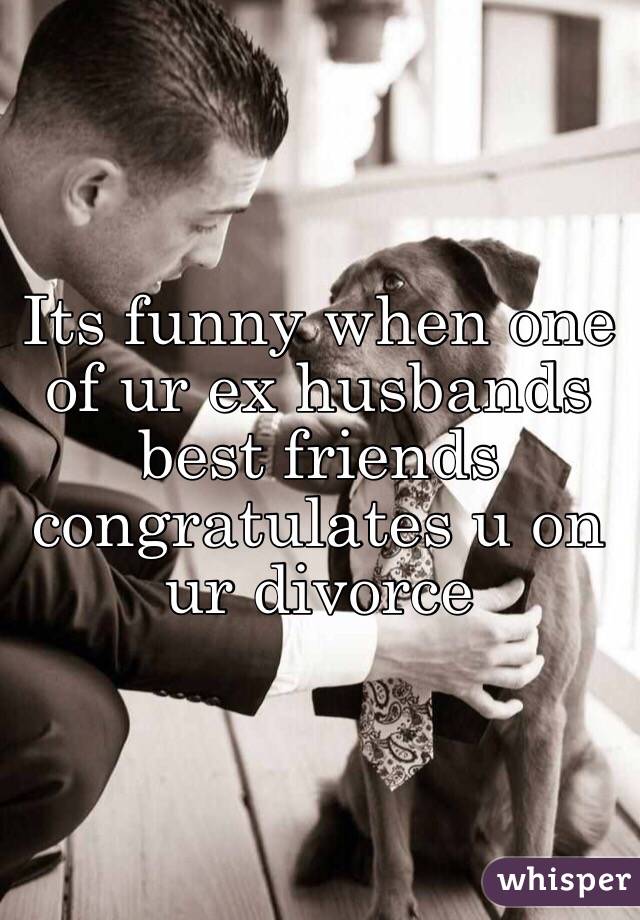 Its funny when one of ur ex husbands best friends congratulates u on ur divorce