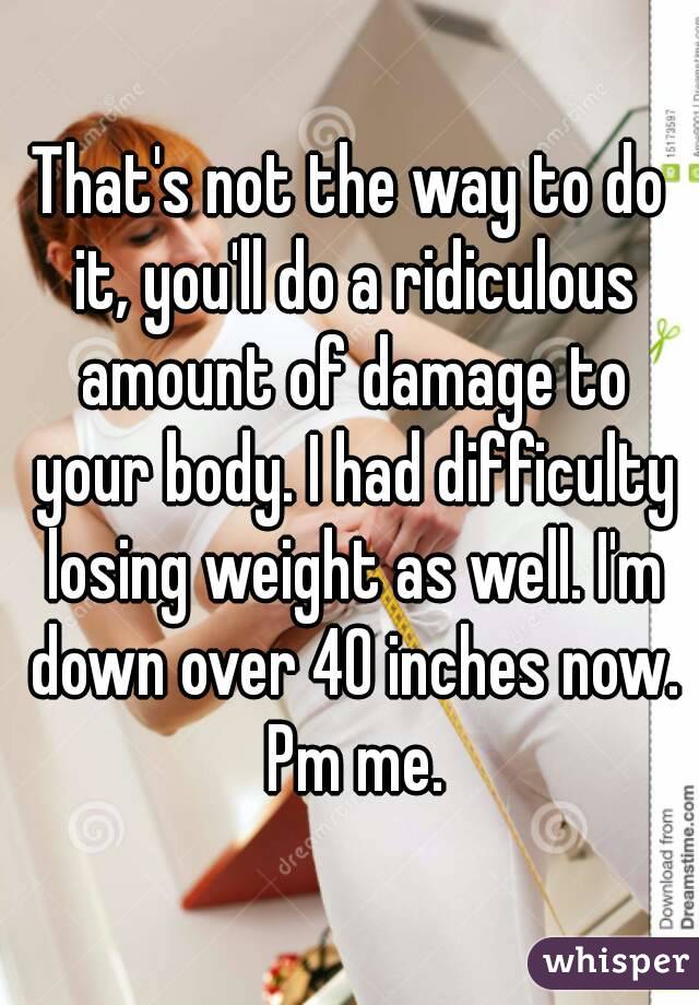 That's not the way to do it, you'll do a ridiculous amount of damage to your body. I had difficulty losing weight as well. I'm down over 40 inches now. Pm me.