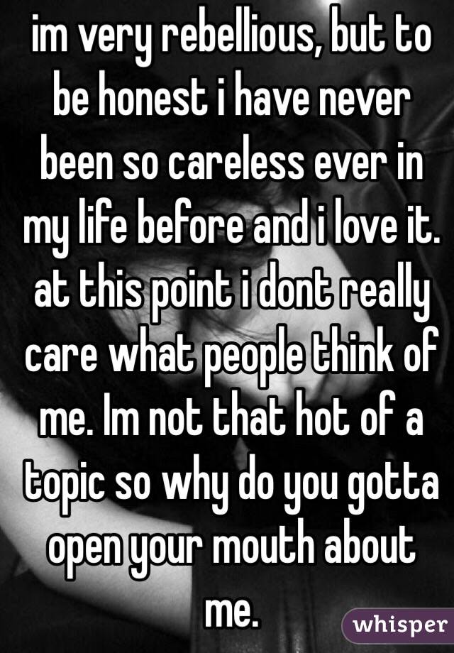 im very rebellious, but to be honest i have never been so careless ever in my life before and i love it. 
at this point i dont really care what people think of me. Im not that hot of a topic so why do you gotta open your mouth about me. 