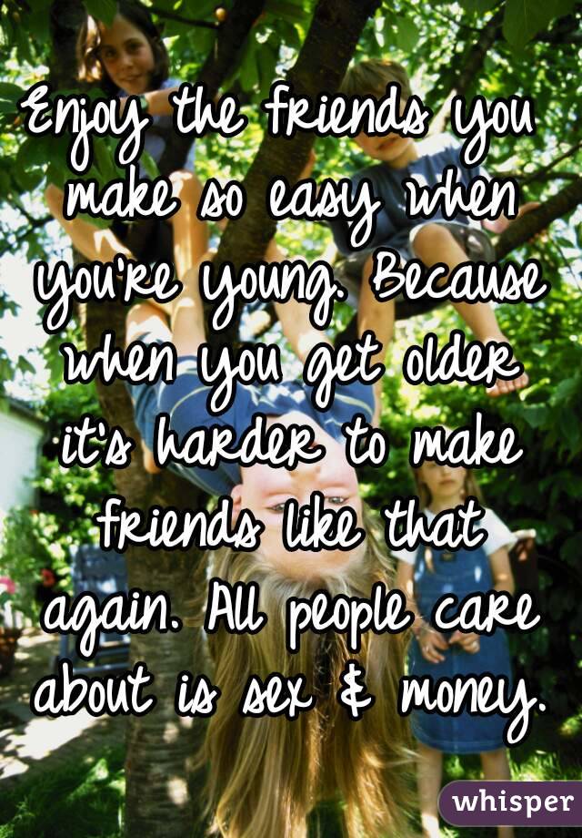 Enjoy the friends you make so easy when you're young. Because when you get older it's harder to make friends like that again. All people care about is sex & money.