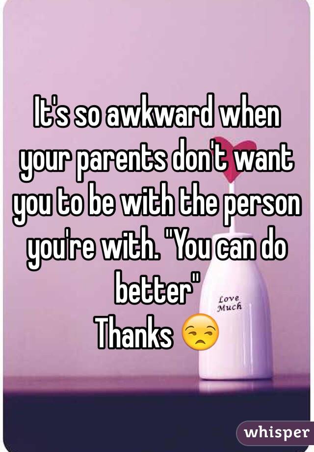 It's so awkward when your parents don't want you to be with the person you're with. "You can do better" 
Thanks 😒