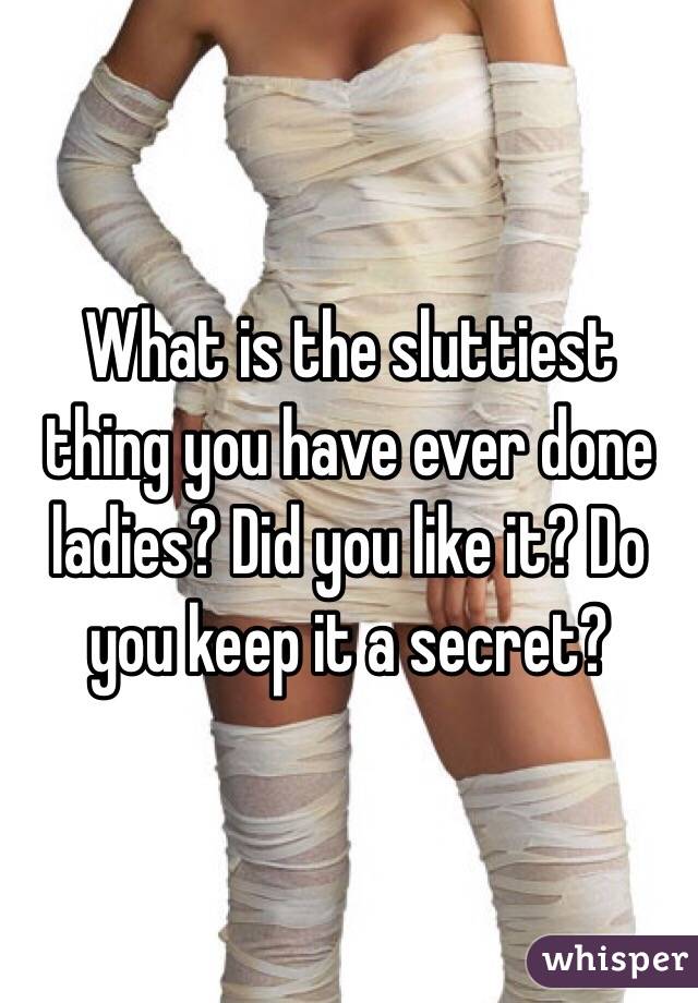 What is the sluttiest thing you have ever done ladies? Did you like it? Do you keep it a secret?