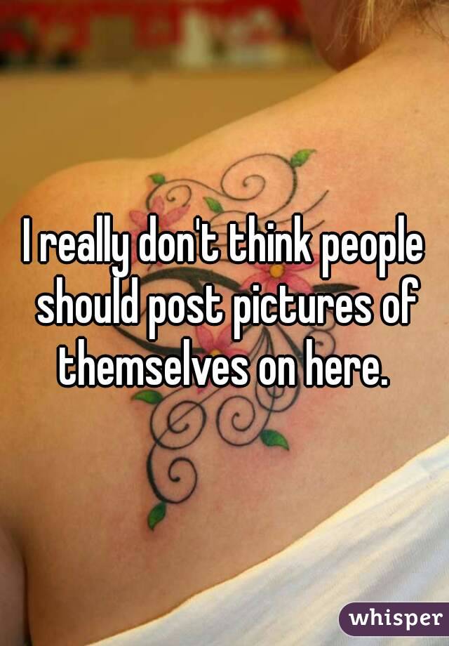 I really don't think people should post pictures of themselves on here. 