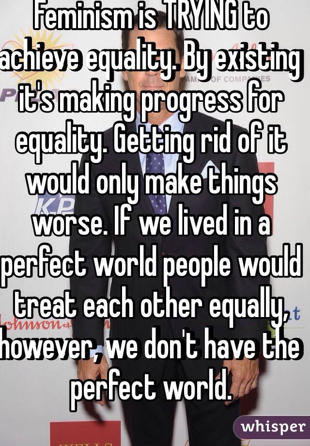 Feminism is TRYING to achieve equality. By existing it's making progress for equality. Getting rid of it would only make things worse. If we lived in a perfect world people would treat each other equally, however, we don't have the perfect world. 