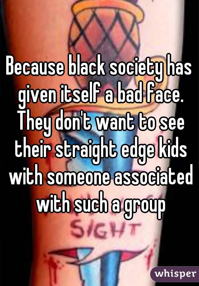 Because black society has given itself a bad face. They don't want to see their straight edge kids with someone associated with such a group