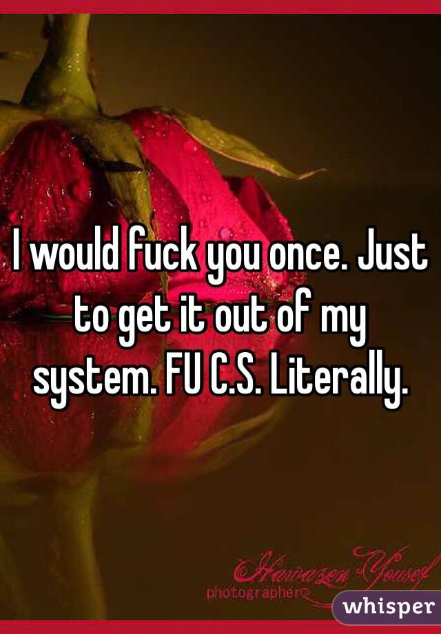 I would fuck you once. Just to get it out of my system. FU C.S. Literally.