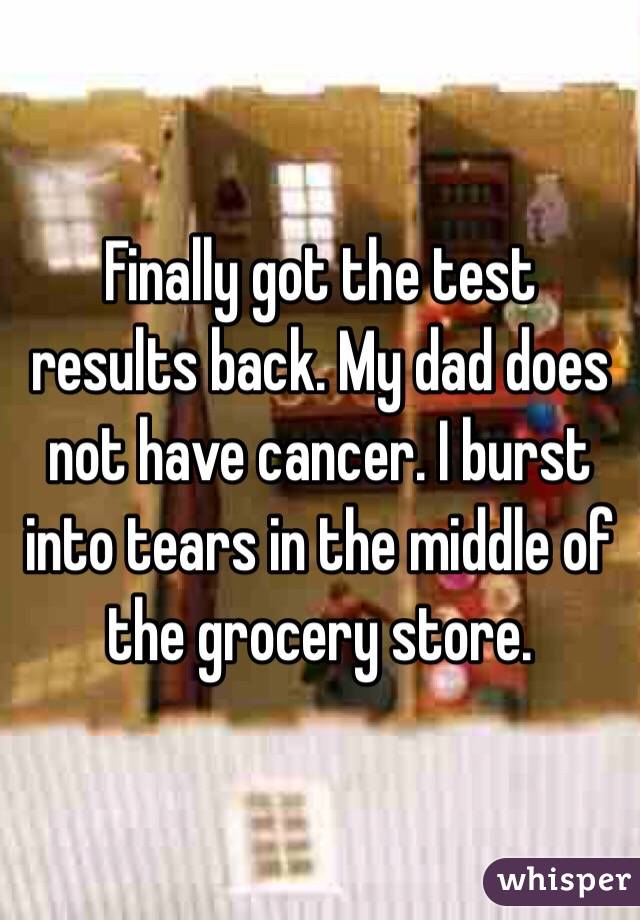 Finally got the test results back. My dad does not have cancer. I burst into tears in the middle of the grocery store. 