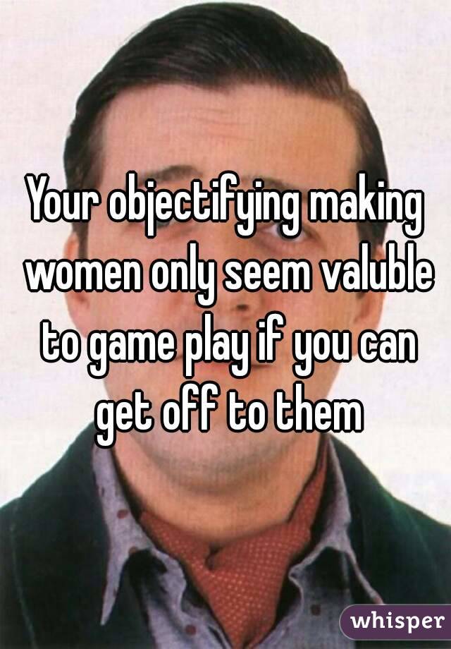 Your objectifying making women only seem valuble to game play if you can get off to them