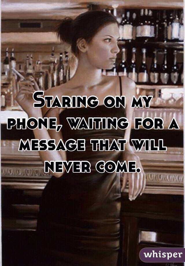 Staring on my phone, waiting for a message that will never come.