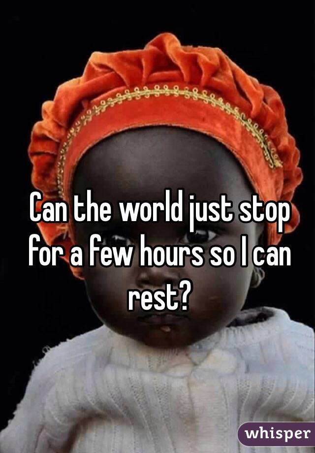 Can the world just stop for a few hours so I can rest?