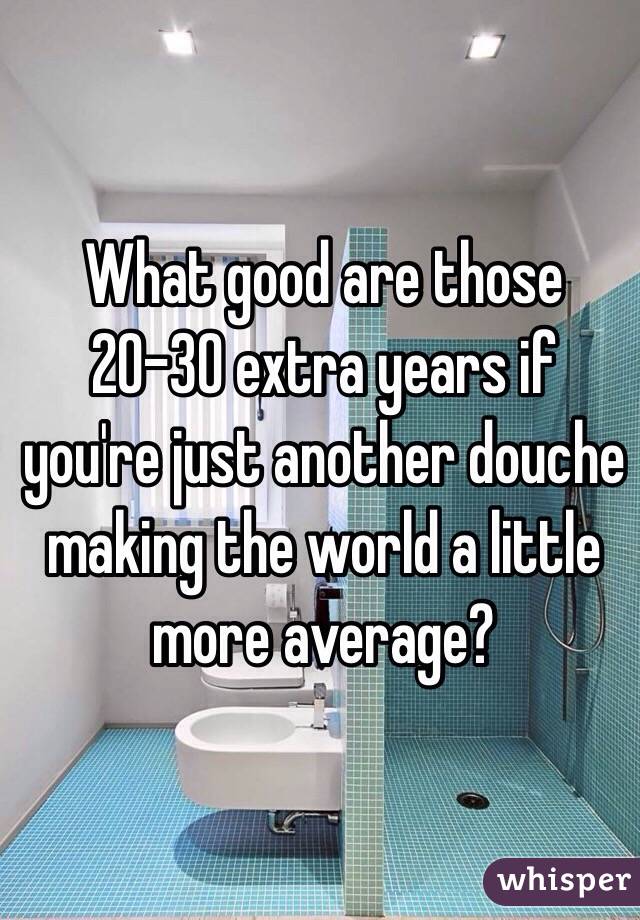 What good are those 20-30 extra years if you're just another douche making the world a little more average? 