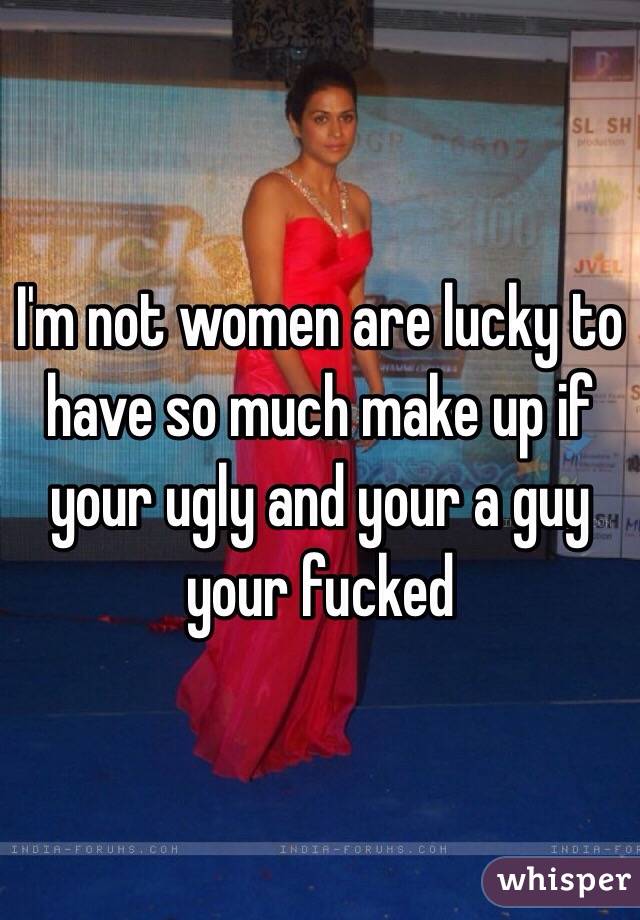 I'm not women are lucky to have so much make up if your ugly and your a guy your fucked 
