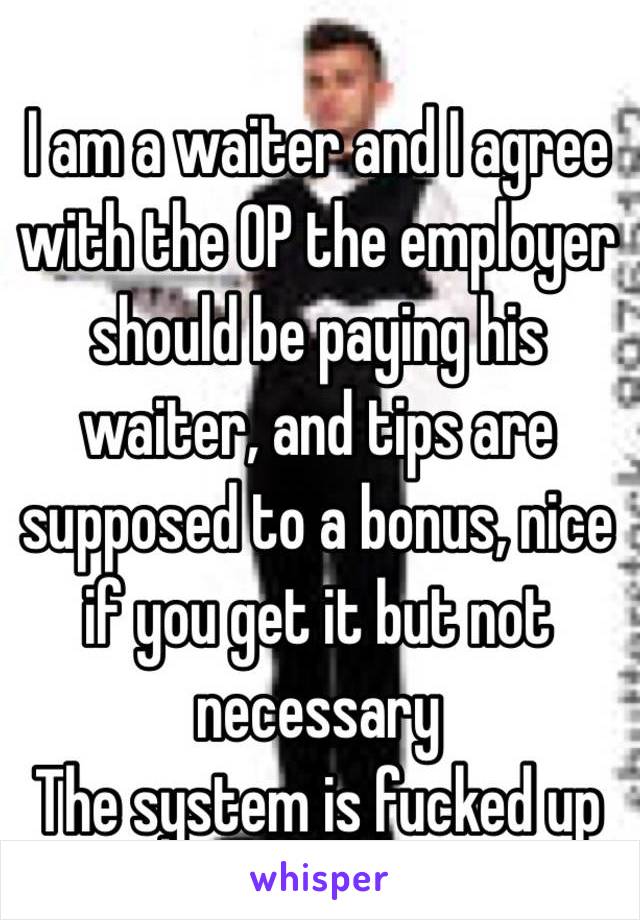 I am a waiter and I agree with the OP the employer should be paying his waiter, and tips are supposed to a bonus, nice if you get it but not necessary
The system is fucked up