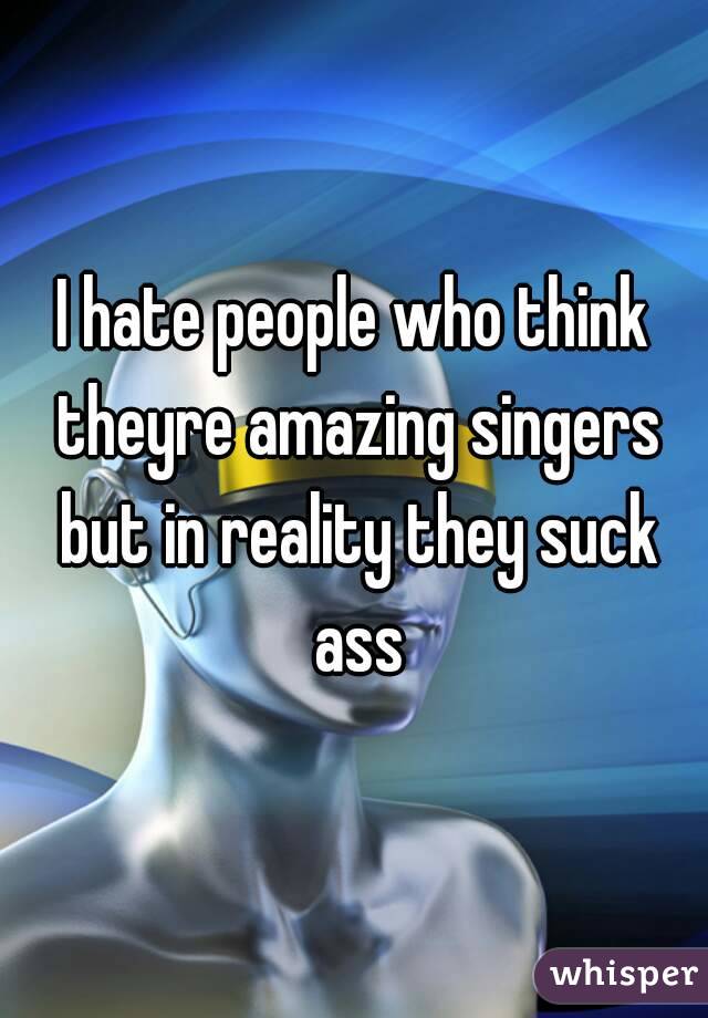 I hate people who think theyre amazing singers but in reality they suck ass