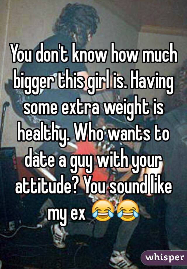 You don't know how much bigger this girl is. Having some extra weight is healthy. Who wants to date a guy with your attitude? You sound like my ex 😂😂