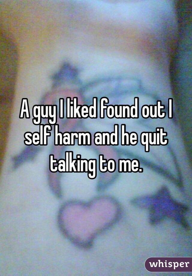 A guy I liked found out I self harm and he quit talking to me.