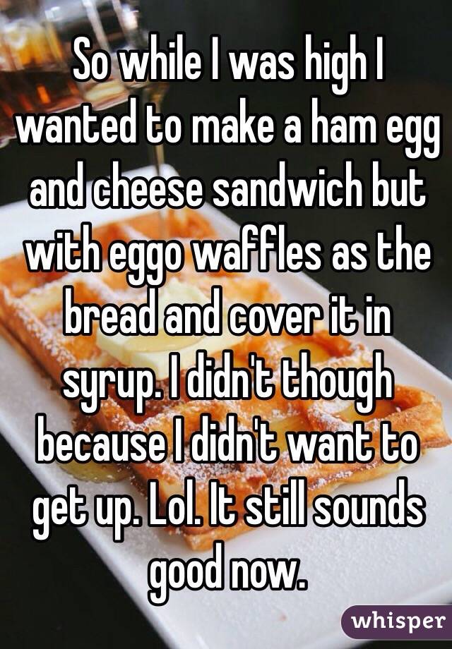 So while I was high I wanted to make a ham egg and cheese sandwich but with eggo waffles as the bread and cover it in syrup. I didn't though because I didn't want to get up. Lol. It still sounds good now. 