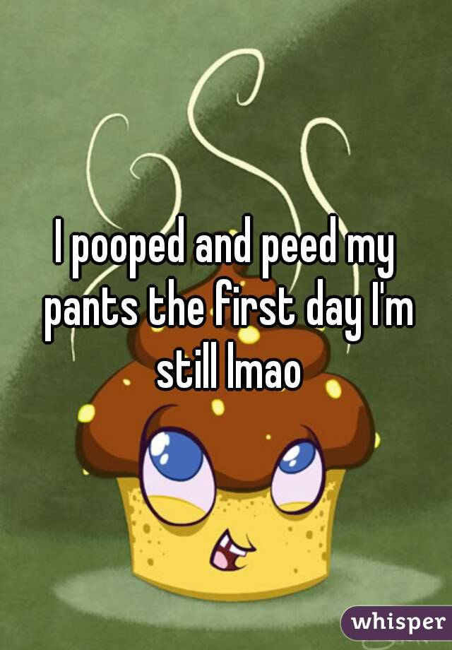 I pooped and peed my pants the first day I'm still lmao