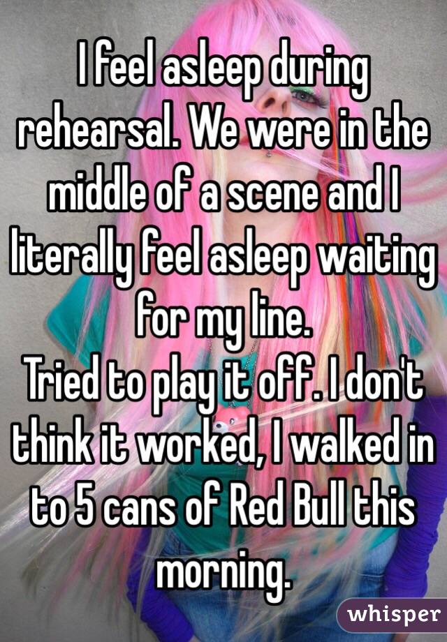 I feel asleep during rehearsal. We were in the middle of a scene and I literally feel asleep waiting for my line. 
Tried to play it off. I don't think it worked, I walked in to 5 cans of Red Bull this morning. 