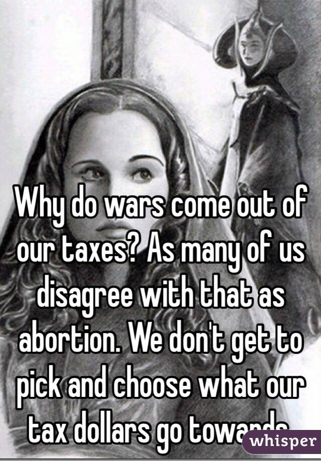 Why do wars come out of our taxes? As many of us disagree with that as abortion. We don't get to pick and choose what our tax dollars go towards.