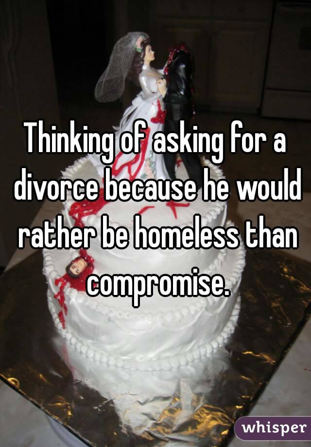 Thinking of asking for a divorce because he would rather be homeless than compromise.
