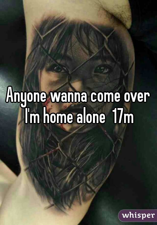 Anyone wanna come over I'm home alone  17m