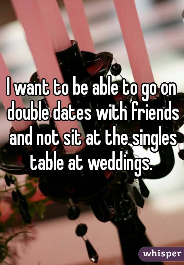 I want to be able to go on double dates with friends and not sit at the singles table at weddings. 