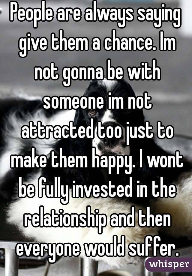 People are always saying give them a chance. Im not gonna be with someone im not attracted too just to make them happy. I wont be fully invested in the relationship and then everyone would suffer.