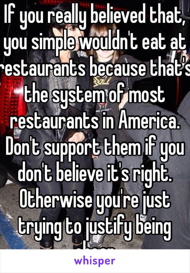 If you really believed that, you simple wouldn't eat at restaurants because that's the system of most restaurants in America. Don't support them if you don't believe it's right. Otherwise you're just trying to justify being cheap 