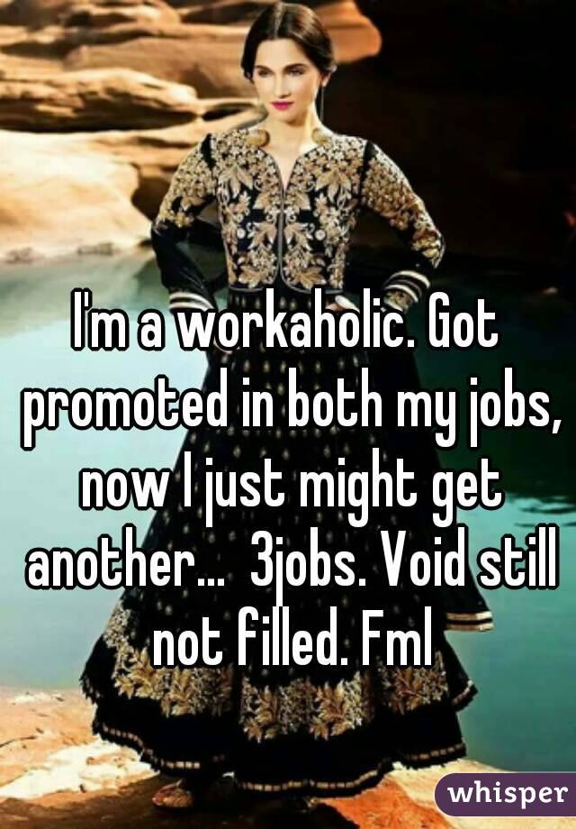I'm a workaholic. Got promoted in both my jobs, now I just might get another...  3jobs. Void still not filled. Fml