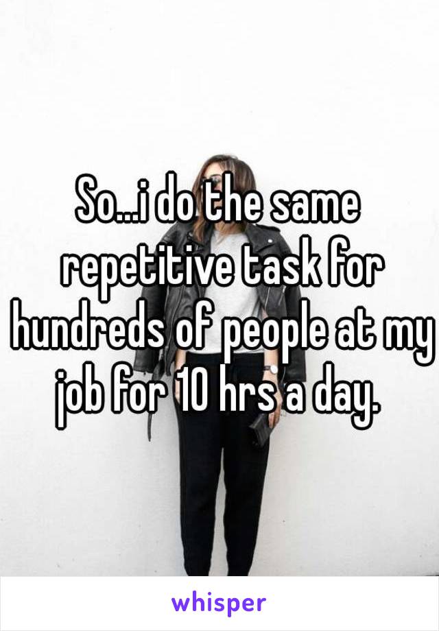 So...i do the same repetitive task for hundreds of people at my job for 10 hrs a day. 