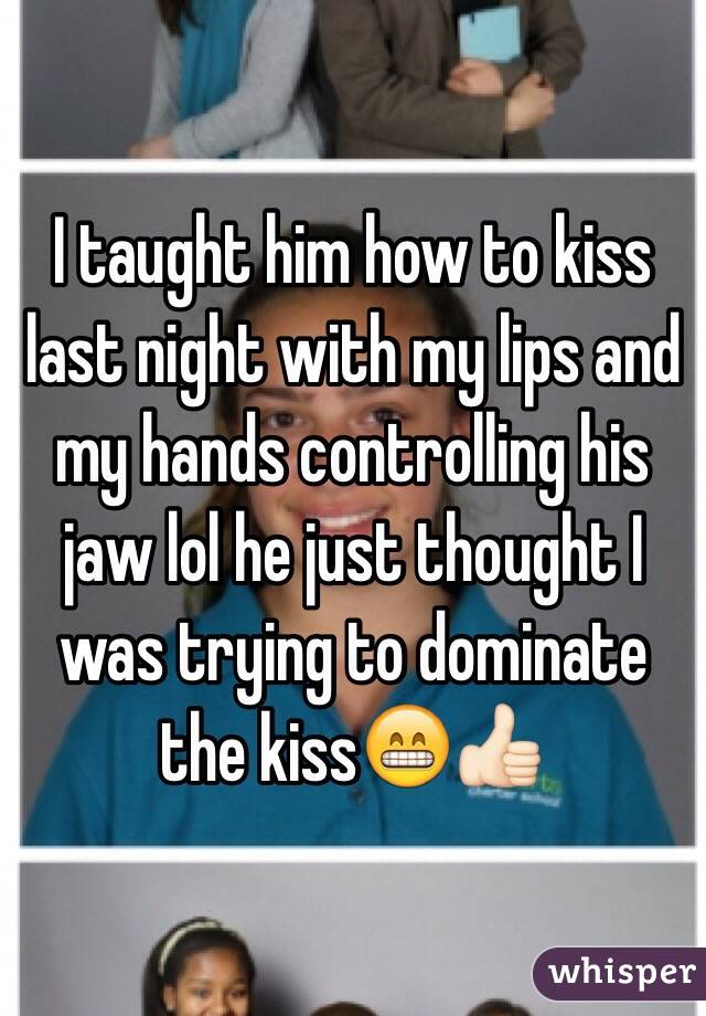 I taught him how to kiss last night with my lips and my hands controlling his jaw lol he just thought I was trying to dominate the kiss😁👍🏻