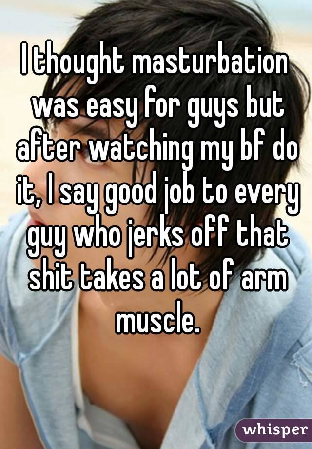 I thought masturbation was easy for guys but after watching my bf do it, I say good job to every guy who jerks off that shit takes a lot of arm muscle.
 