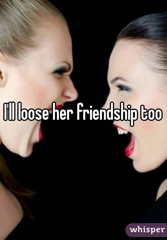 I'll loose her friendship too