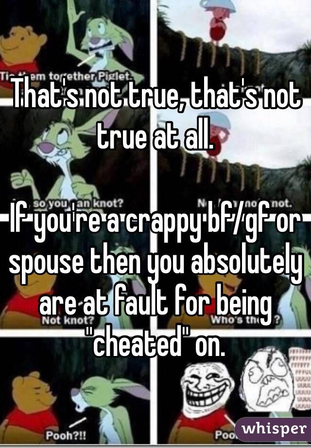 That's not true, that's not true at all. 

If you're a crappy bf/gf or spouse then you absolutely are at fault for being "cheated" on. 
