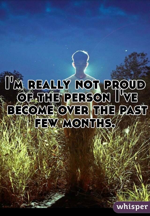 I'm really not proud of the person I've become over the past few months. 