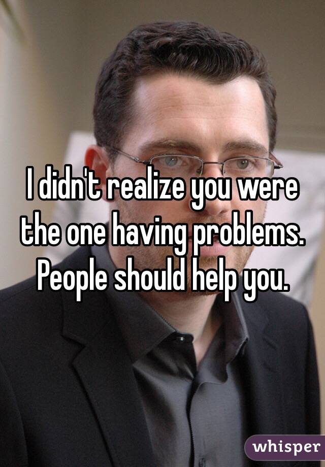 I didn't realize you were the one having problems. People should help you. 