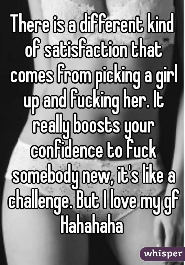 There is a different kind of satisfaction that comes from picking a girl up and fucking her. It really boosts your confidence to fuck somebody new, it's like a challenge. But I love my gf Hahahaha 